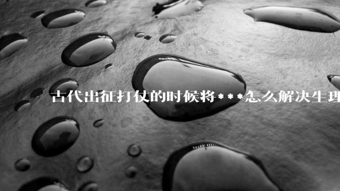 古代出征打仗的时候将***怎么解决生理饥渴的？